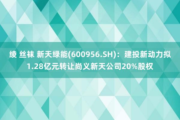 绫 丝袜 新天绿能(600956.SH)：建投新动力拟1.28亿元转让尚义新天公司20%股权