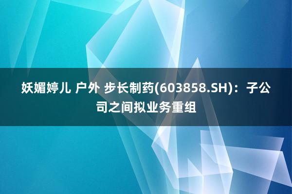 妖媚婷儿 户外 步长制药(603858.SH)：子公司之间拟业务重组