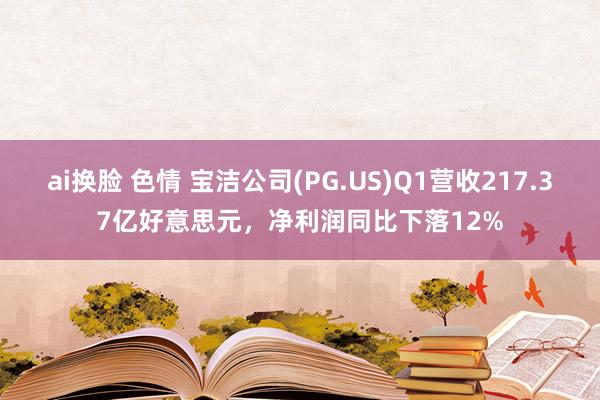 ai换脸 色情 宝洁公司(PG.US)Q1营收217.37亿好意思元，净利润同比下落12%