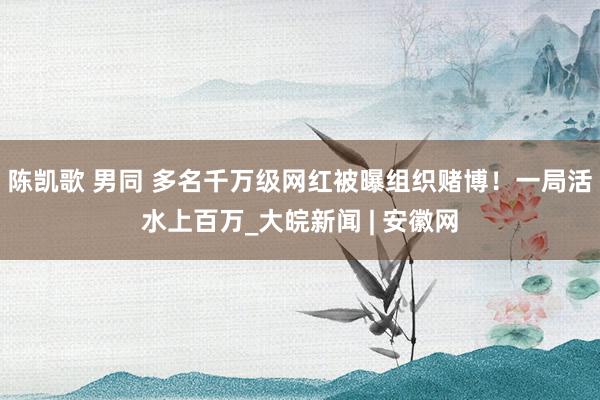 陈凯歌 男同 多名千万级网红被曝组织赌博！一局活水上百万_大皖新闻 | 安徽网