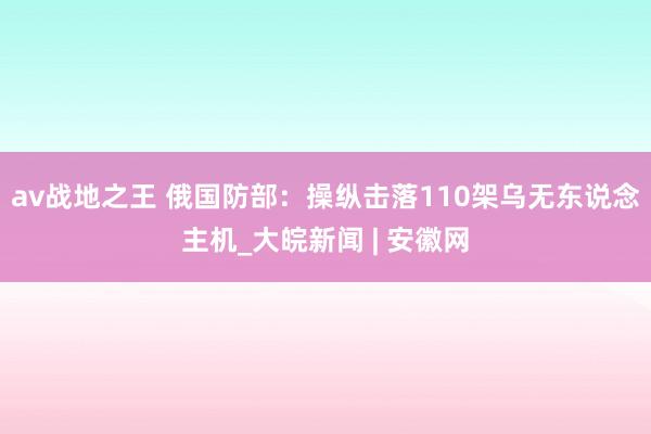 av战地之王 俄国防部：操纵击落110架乌无东说念主机_大皖新闻 | 安徽网