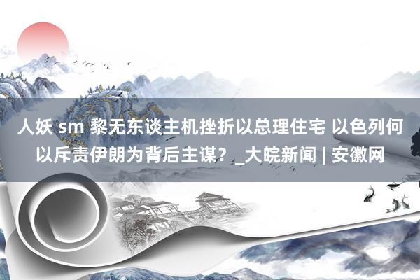 人妖 sm 黎无东谈主机挫折以总理住宅 以色列何以斥责伊朗为背后主谋？_大皖新闻 | 安徽网