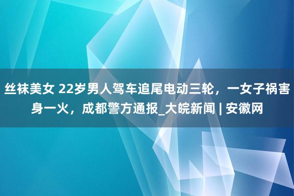 丝袜美女 22岁男人驾车追尾电动三轮，一女子祸害身一火，成都警方通报_大皖新闻 | 安徽网