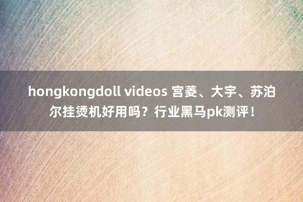 hongkongdoll videos 宫菱、大宇、苏泊尔挂烫机好用吗？行业黑马pk测评！