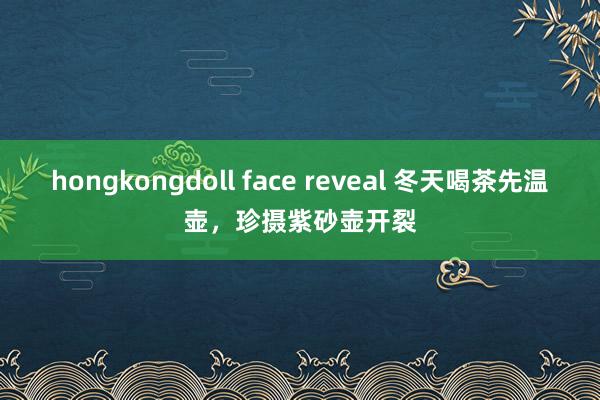 hongkongdoll face reveal 冬天喝茶先温壶，珍摄紫砂壶开裂