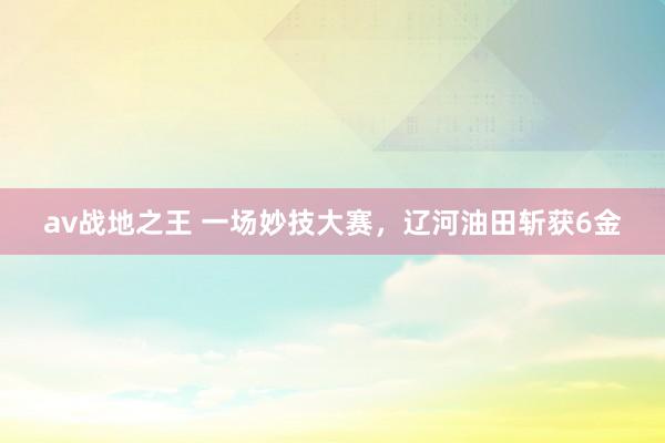 av战地之王 一场妙技大赛，辽河油田斩获6金