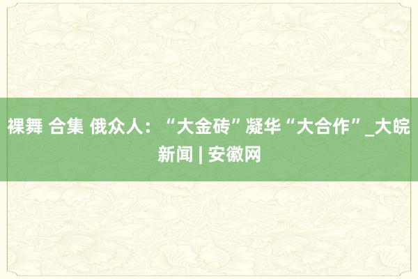 裸舞 合集 俄众人：“大金砖”凝华“大合作”_大皖新闻 | 安徽网