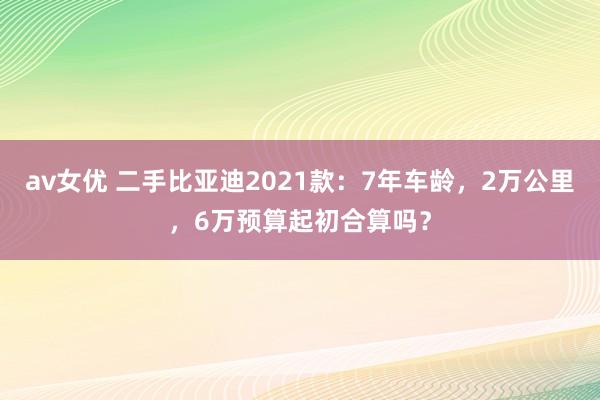 av女优 二手比亚迪2021款：7年车龄，2万公里，6万预算起初合算吗？