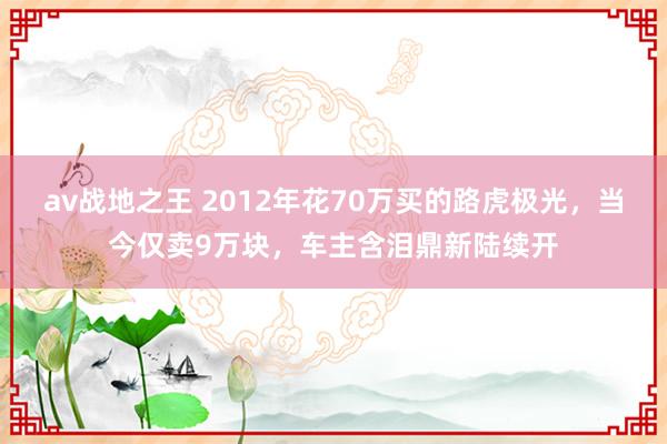 av战地之王 2012年花70万买的路虎极光，当今仅卖9万块，车主含泪鼎新陆续开