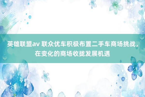 英雄联盟av 联众优车积极布置二手车商场挑战，在变化的商场收拢发展机遇