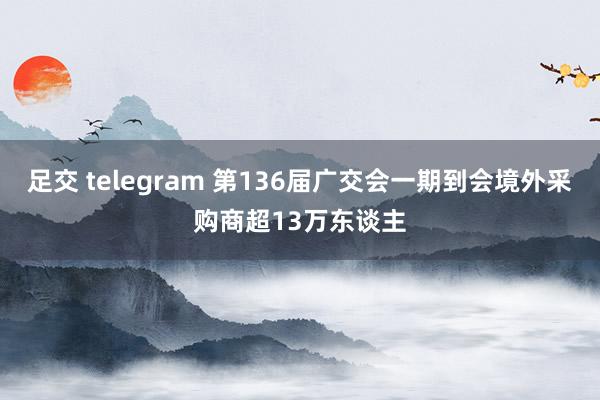 足交 telegram 第136届广交会一期到会境外采购商超13万东谈主