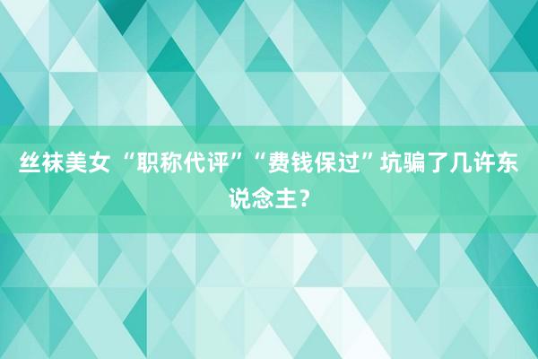 丝袜美女 “职称代评”“费钱保过”坑骗了几许东说念主？