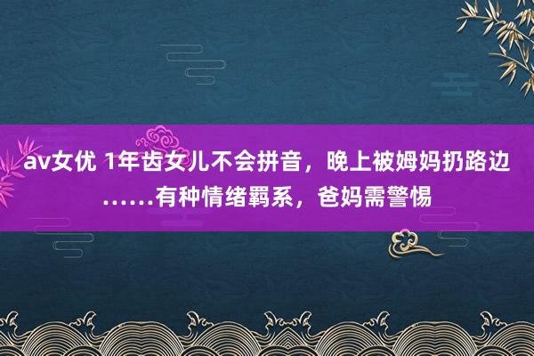 av女优 1年齿女儿不会拼音，晚上被姆妈扔路边……有种情绪羁系，爸妈需警惕