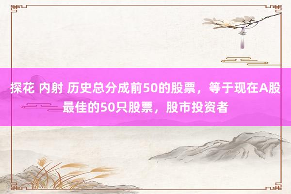 探花 内射 历史总分成前50的股票，等于现在A股最佳的50只股票，股市投资者