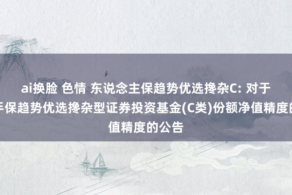 ai换脸 色情 东说念主保趋势优选搀杂C: 对于进步手保趋势优选搀杂型证券投资基金(C类)份额净值精度的公告