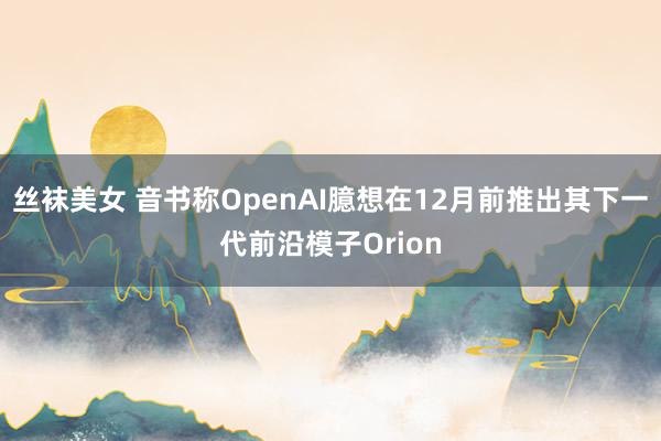 丝袜美女 音书称OpenAI臆想在12月前推出其下一代前沿模子Orion