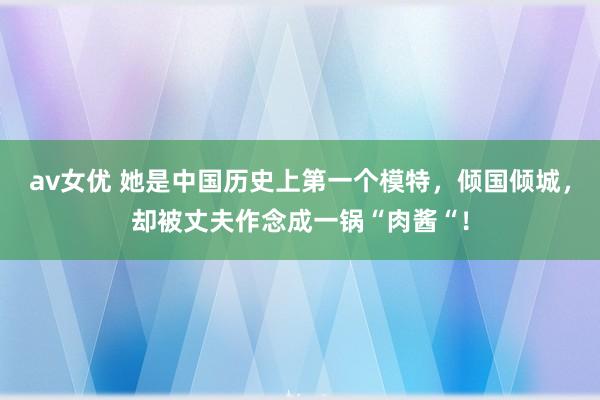 av女优 她是中国历史上第一个模特，倾国倾城，却被丈夫作念成一锅“肉酱“！