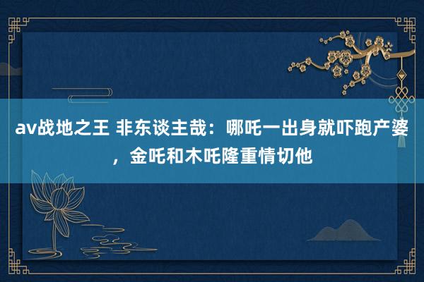 av战地之王 非东谈主哉：哪吒一出身就吓跑产婆，金吒和木吒隆重情切他