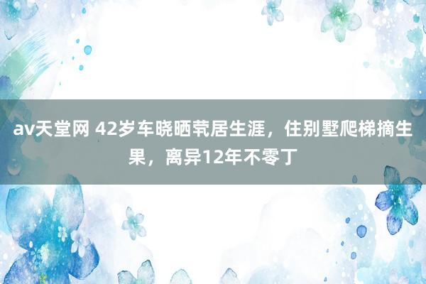 av天堂网 42岁车晓晒茕居生涯，住别墅爬梯摘生果，离异12年不零丁