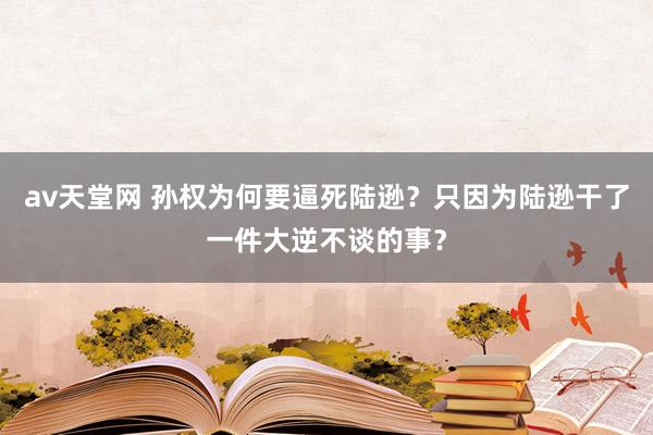 av天堂网 孙权为何要逼死陆逊？只因为陆逊干了一件大逆不谈的事？