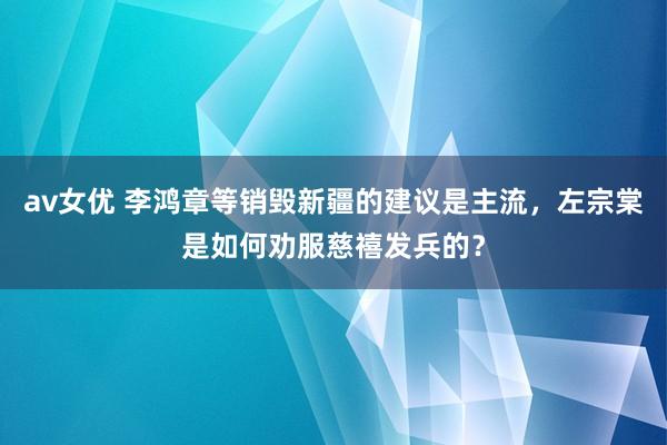 av女优 李鸿章等销毁新疆的建议是主流，左宗棠是如何劝服慈禧发兵的？