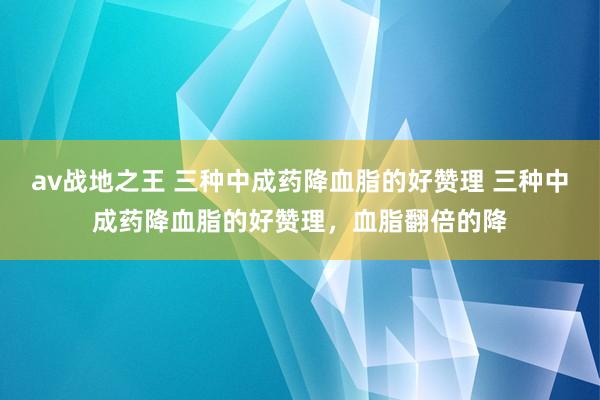 av战地之王 三种中成药降血脂的好赞理 三种中成药降血脂的好赞理，血脂翻倍的降