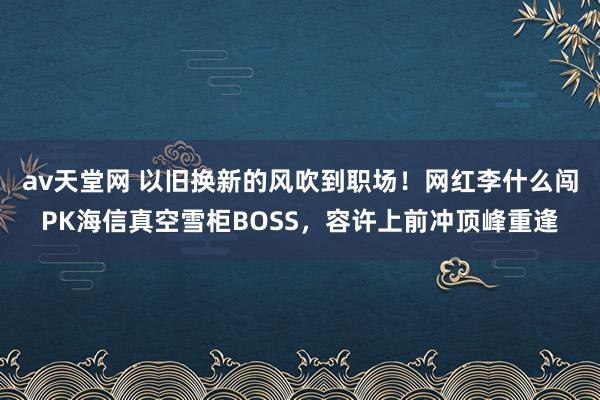 av天堂网 以旧换新的风吹到职场！网红李什么闯PK海信真空雪柜BOSS，容许上前冲顶峰重逢