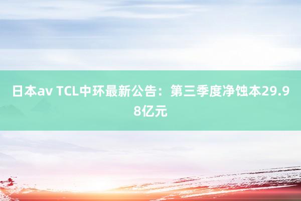 日本av TCL中环最新公告：第三季度净蚀本29.98亿元