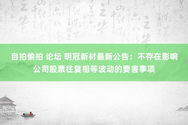 自拍偷拍 论坛 明冠新材最新公告：不存在影响公司股票往复相等波动的要害事项