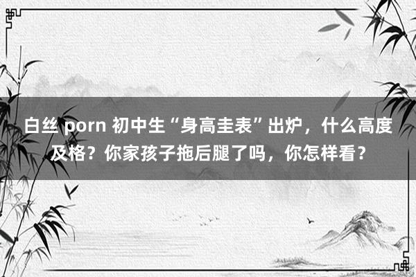 白丝 porn 初中生“身高圭表”出炉，什么高度及格？你家孩子拖后腿了吗，你怎样看？