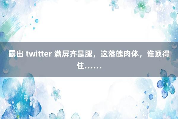 露出 twitter 满屏齐是腿，这落魄肉体，谁顶得住……