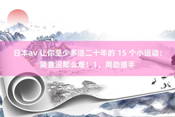 日本av 让你至少多活二十年的 15 个小运动：简直没那么难！1、用劲搓手