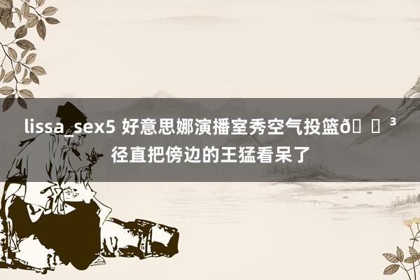 lissa_sex5 好意思娜演播室秀空气投篮😳径直把傍边的王猛看呆了