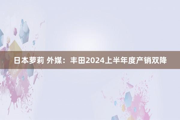 日本萝莉 外媒：丰田2024上半年度产销双降