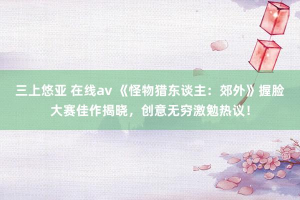 三上悠亚 在线av 《怪物猎东谈主：郊外》握脸大赛佳作揭晓，创意无穷激勉热议！