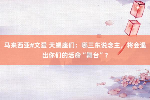 马来西亚#文爱 天蝎座们：哪三东说念主，将会退出你们的活命“舞台”？