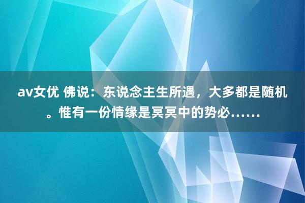 av女优 佛说：东说念主生所遇，大多都是随机。惟有一份情缘是冥冥中的势必……