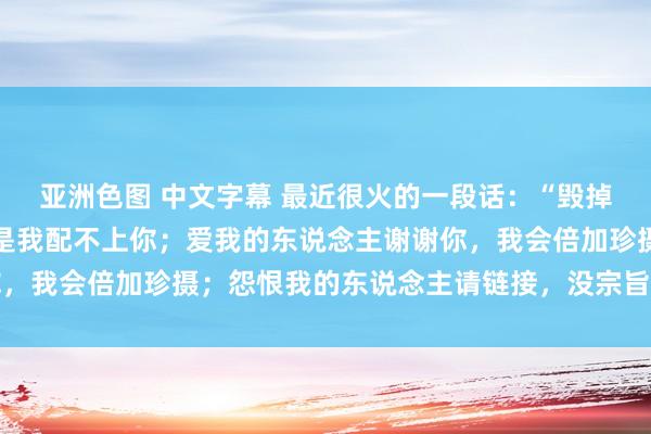 亚洲色图 中文字幕 最近很火的一段话：“毁掉我的东说念主不首要，是我配不上你；爱我的东说念主谢谢你，我会倍加珍摄；怨恨我的东说念主请链接，没宗旨我就这本性