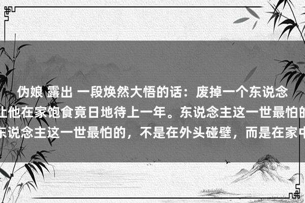 伪娘 露出 一段焕然大悟的话：废掉一个东说念主最灵验的样貌，就是让他在家饱食竟日地待上一年。东说念主这一世最怕的，不是在外头碰壁，而是在家中闲废