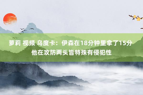 萝莉 视频 乌度卡：伊森在18分钟里拿了15分 他在攻防两头皆特殊有侵犯性