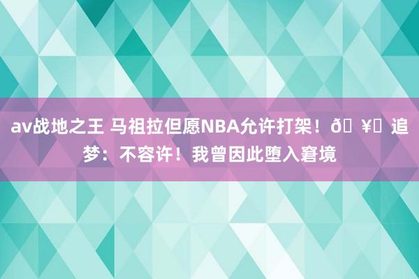 av战地之王 马祖拉但愿NBA允许打架！🥊追梦：不容许！我曾因此堕入窘境