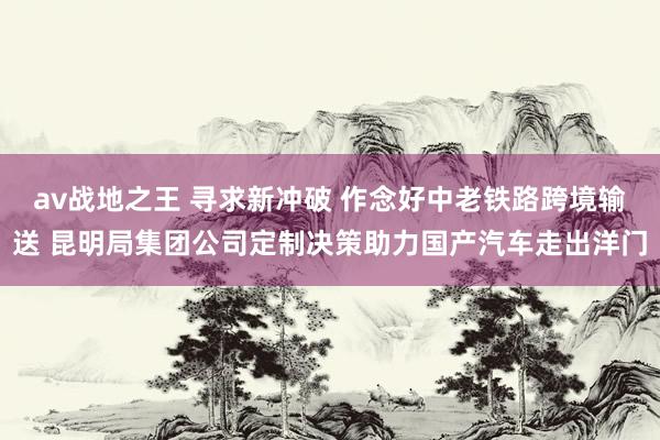 av战地之王 寻求新冲破 作念好中老铁路跨境输送 昆明局集团公司定制决策助力国产汽车走出洋门