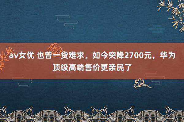 av女优 也曾一货难求，如今突降2700元，华为顶级高端售价更亲民了