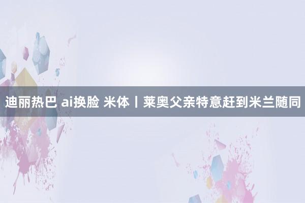 迪丽热巴 ai换脸 米体丨莱奥父亲特意赶到米兰随同