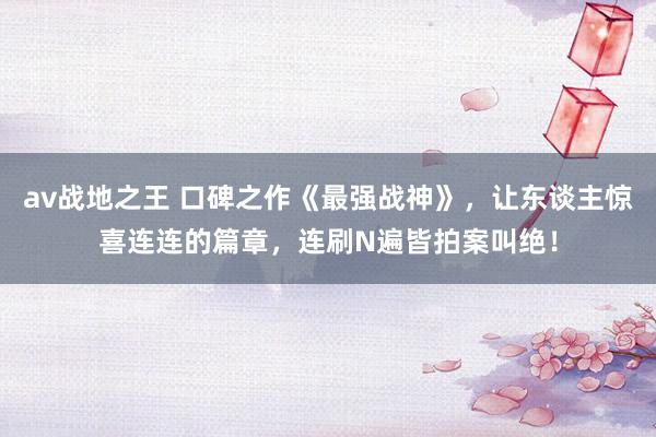 av战地之王 口碑之作《最强战神》，让东谈主惊喜连连的篇章，连刷N遍皆拍案叫绝！