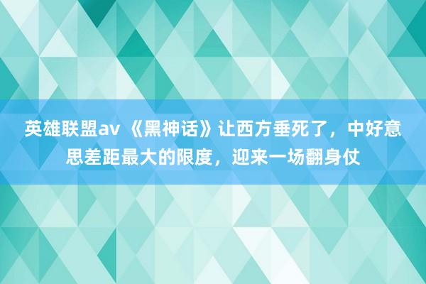 英雄联盟av 《黑神话》让西方垂死了，中好意思差距最大的限度，迎来一场翻身仗