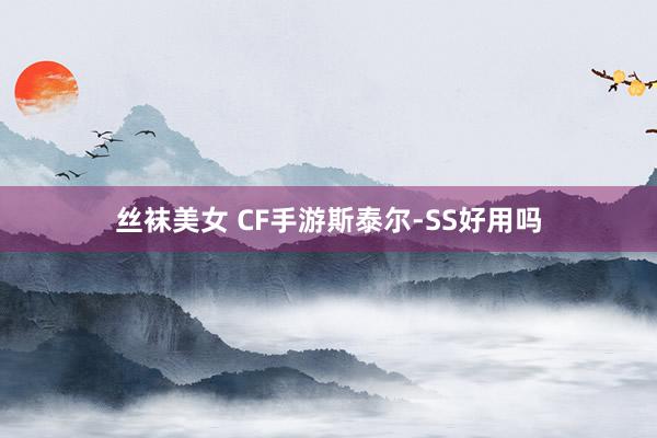 丝袜美女 CF手游斯泰尔-SS好用吗