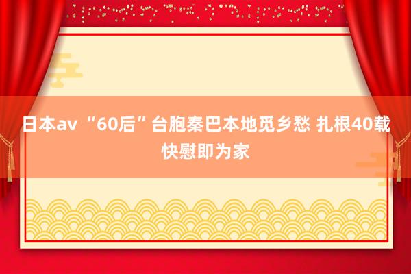 日本av “60后”台胞秦巴本地觅乡愁 扎根40载快慰即为家