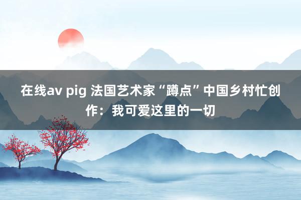 在线av pig 法国艺术家“蹲点”中国乡村忙创作：我可爱这里的一切