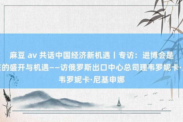 麻豆 av 共话中国经济新机遇丨专访：进博会是实果真在的盛开与机遇——访俄罗斯出口中心总司理韦罗妮卡·尼基申娜